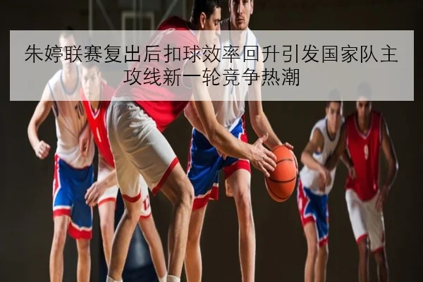 朱婷联赛复出后扣球效率回升引发国家队主攻线新一轮竞争热潮